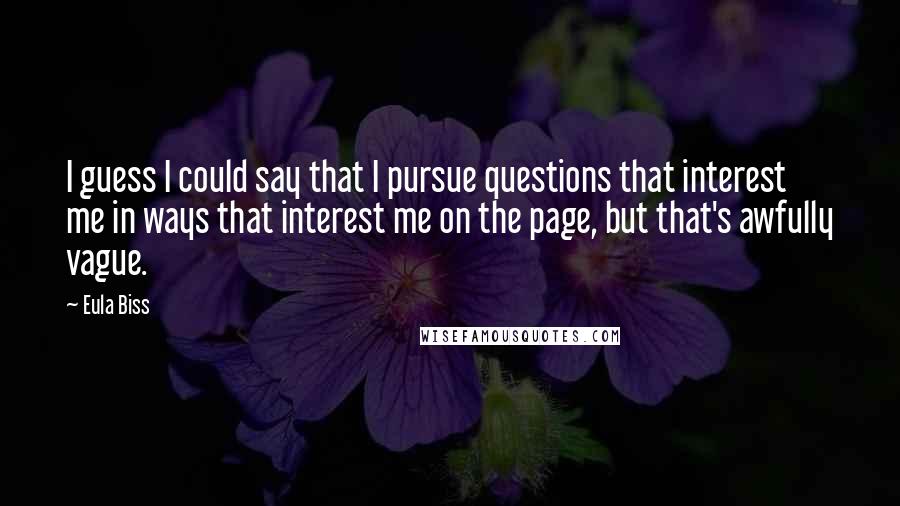 Eula Biss Quotes: I guess I could say that I pursue questions that interest me in ways that interest me on the page, but that's awfully vague.