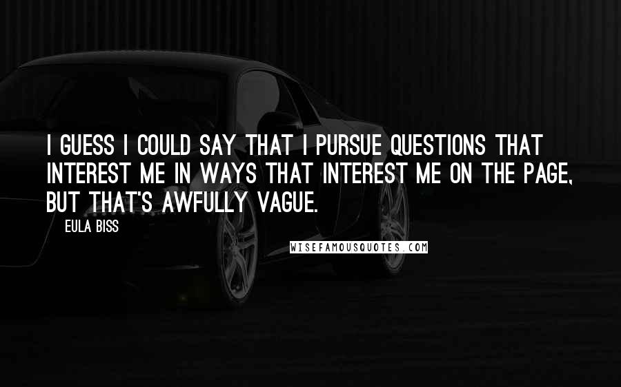 Eula Biss Quotes: I guess I could say that I pursue questions that interest me in ways that interest me on the page, but that's awfully vague.