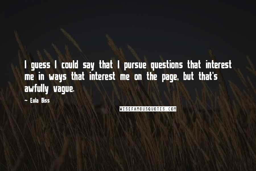 Eula Biss Quotes: I guess I could say that I pursue questions that interest me in ways that interest me on the page, but that's awfully vague.