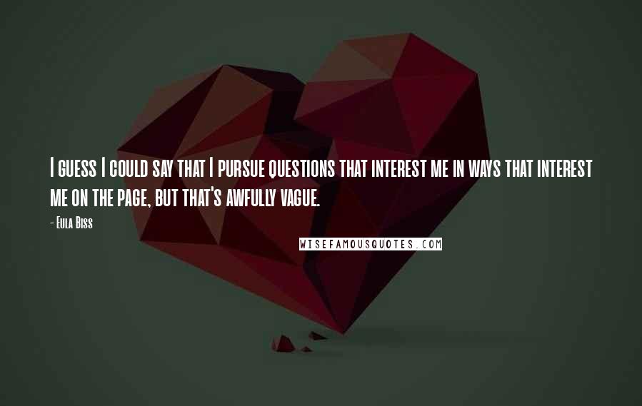 Eula Biss Quotes: I guess I could say that I pursue questions that interest me in ways that interest me on the page, but that's awfully vague.