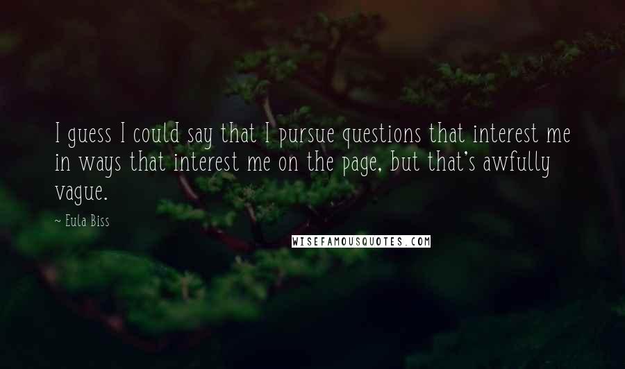 Eula Biss Quotes: I guess I could say that I pursue questions that interest me in ways that interest me on the page, but that's awfully vague.