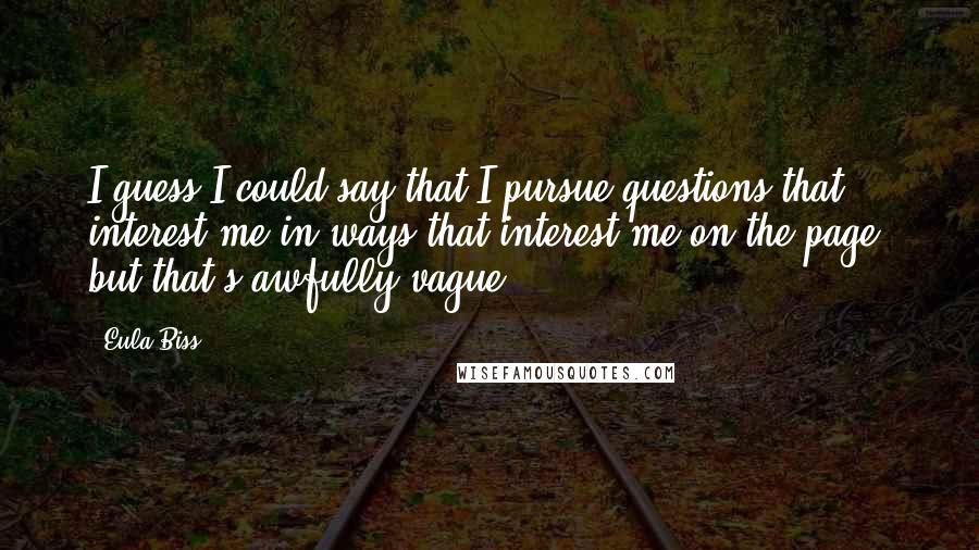 Eula Biss Quotes: I guess I could say that I pursue questions that interest me in ways that interest me on the page, but that's awfully vague.