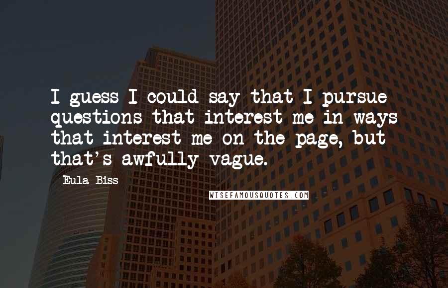 Eula Biss Quotes: I guess I could say that I pursue questions that interest me in ways that interest me on the page, but that's awfully vague.