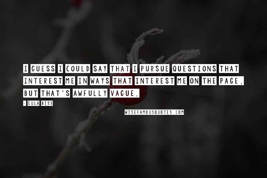 Eula Biss Quotes: I guess I could say that I pursue questions that interest me in ways that interest me on the page, but that's awfully vague.