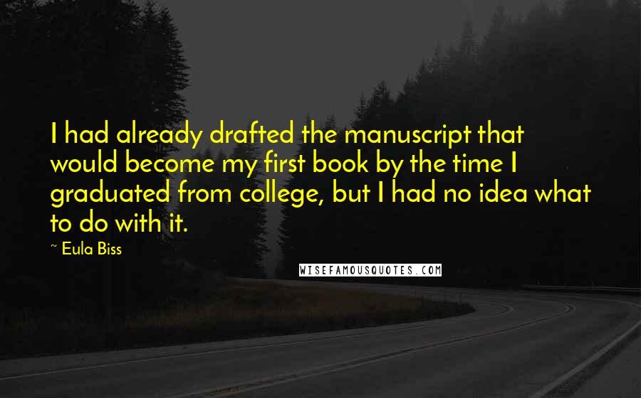 Eula Biss Quotes: I had already drafted the manuscript that would become my first book by the time I graduated from college, but I had no idea what to do with it.