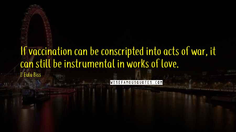 Eula Biss Quotes: If vaccination can be conscripted into acts of war, it can still be instrumental in works of love.