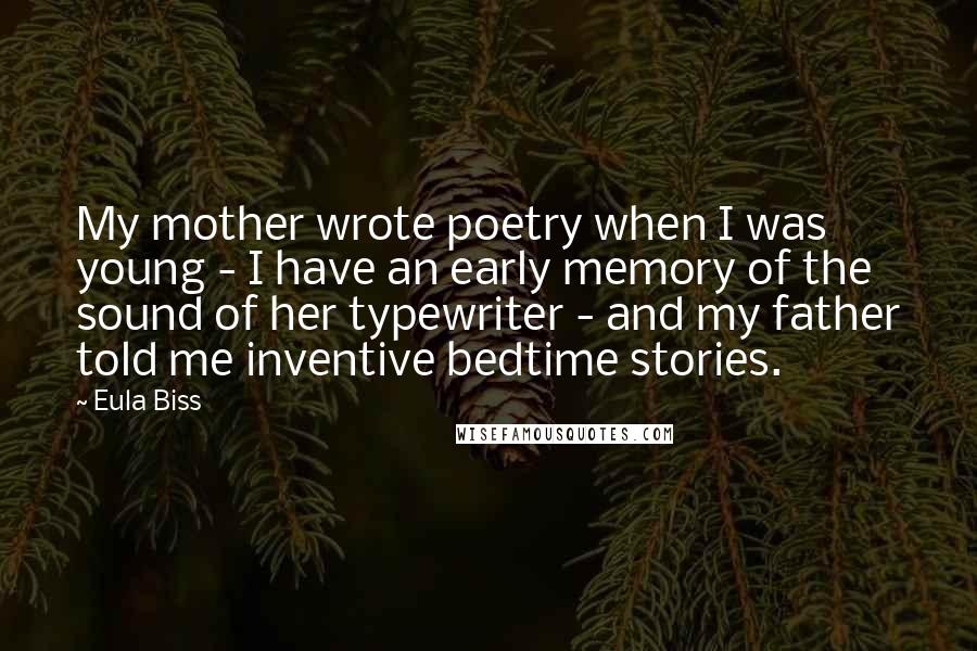 Eula Biss Quotes: My mother wrote poetry when I was young - I have an early memory of the sound of her typewriter - and my father told me inventive bedtime stories.