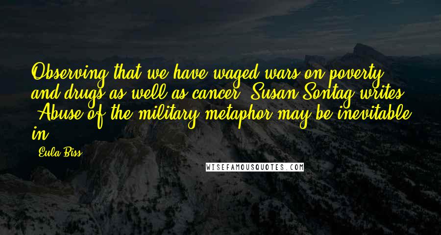 Eula Biss Quotes: Observing that we have waged wars on poverty and drugs as well as cancer, Susan Sontag writes, "Abuse of the military metaphor may be inevitable in