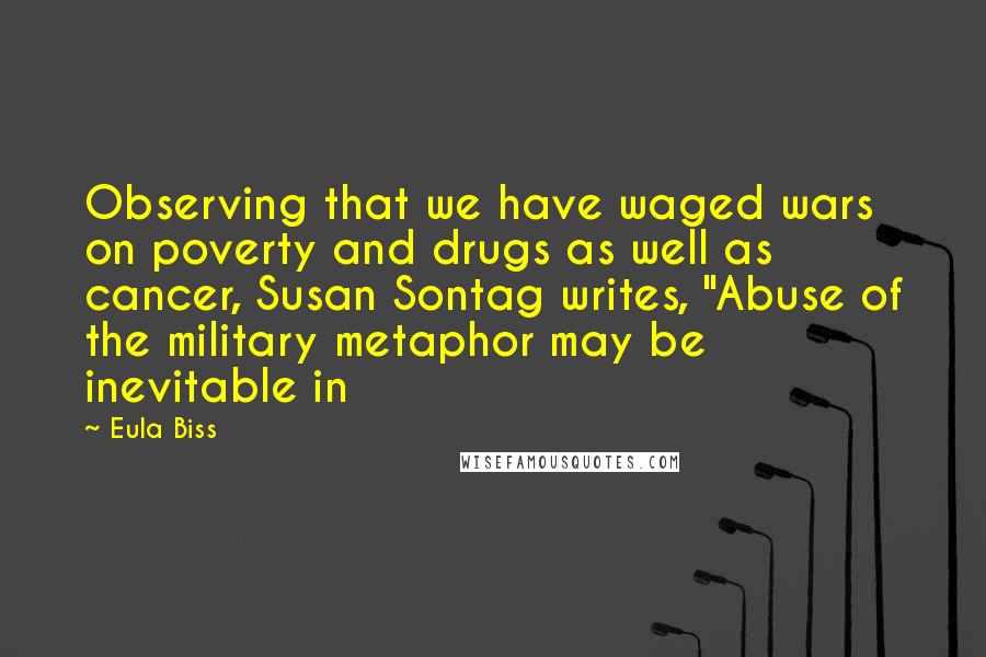 Eula Biss Quotes: Observing that we have waged wars on poverty and drugs as well as cancer, Susan Sontag writes, "Abuse of the military metaphor may be inevitable in