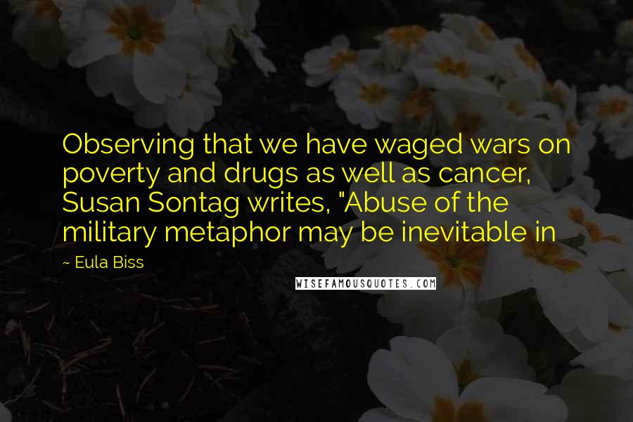 Eula Biss Quotes: Observing that we have waged wars on poverty and drugs as well as cancer, Susan Sontag writes, "Abuse of the military metaphor may be inevitable in