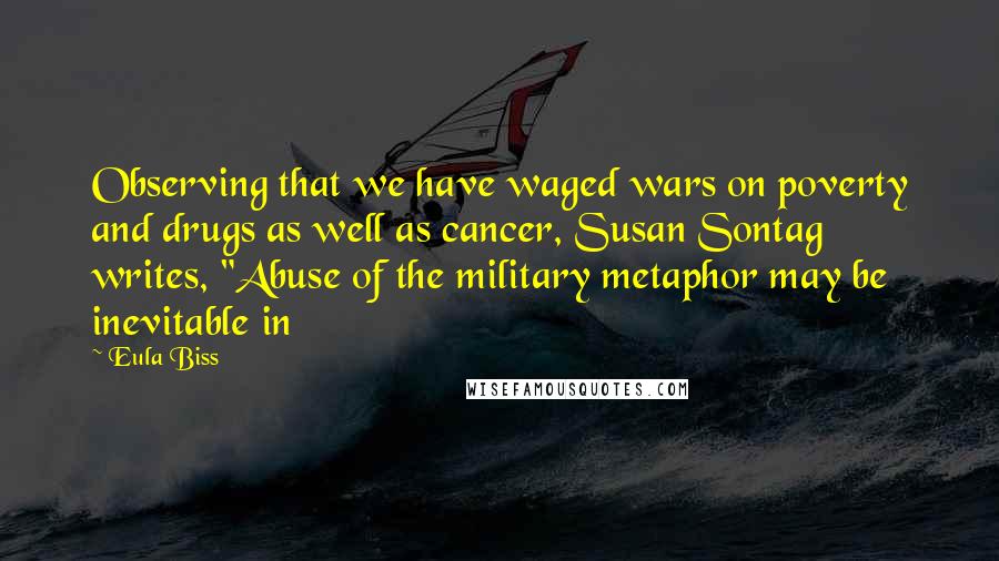 Eula Biss Quotes: Observing that we have waged wars on poverty and drugs as well as cancer, Susan Sontag writes, "Abuse of the military metaphor may be inevitable in
