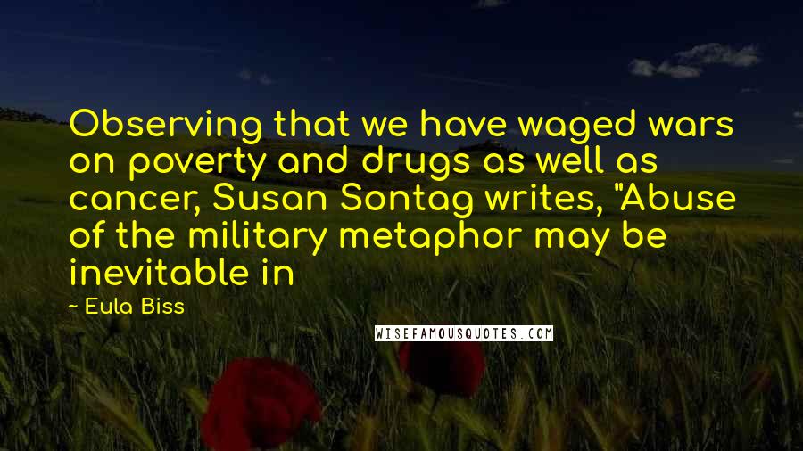 Eula Biss Quotes: Observing that we have waged wars on poverty and drugs as well as cancer, Susan Sontag writes, "Abuse of the military metaphor may be inevitable in