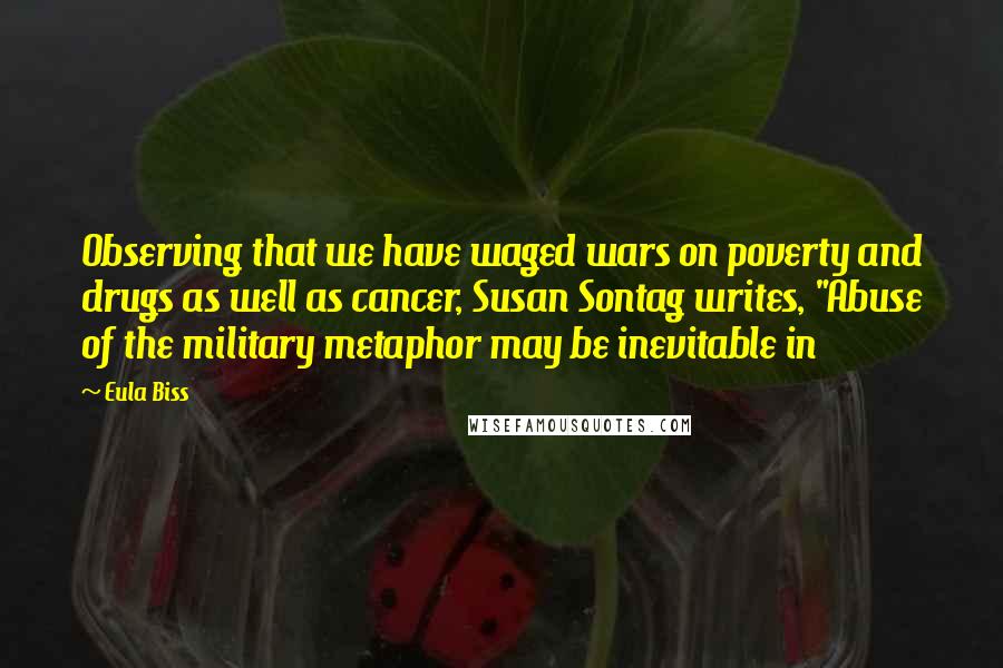 Eula Biss Quotes: Observing that we have waged wars on poverty and drugs as well as cancer, Susan Sontag writes, "Abuse of the military metaphor may be inevitable in