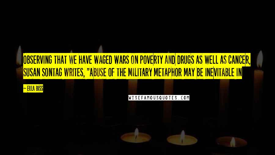 Eula Biss Quotes: Observing that we have waged wars on poverty and drugs as well as cancer, Susan Sontag writes, "Abuse of the military metaphor may be inevitable in