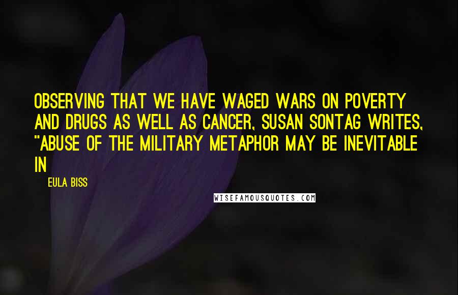 Eula Biss Quotes: Observing that we have waged wars on poverty and drugs as well as cancer, Susan Sontag writes, "Abuse of the military metaphor may be inevitable in