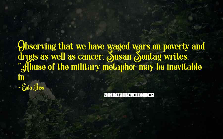 Eula Biss Quotes: Observing that we have waged wars on poverty and drugs as well as cancer, Susan Sontag writes, "Abuse of the military metaphor may be inevitable in