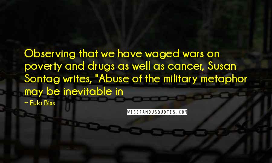 Eula Biss Quotes: Observing that we have waged wars on poverty and drugs as well as cancer, Susan Sontag writes, "Abuse of the military metaphor may be inevitable in