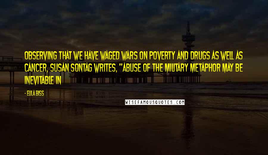 Eula Biss Quotes: Observing that we have waged wars on poverty and drugs as well as cancer, Susan Sontag writes, "Abuse of the military metaphor may be inevitable in