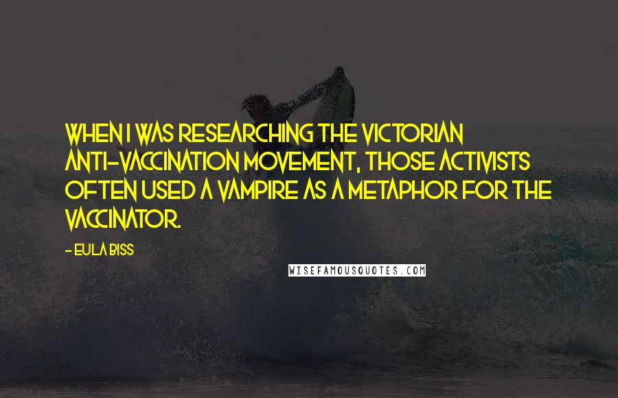 Eula Biss Quotes: When I was researching the Victorian anti-vaccination movement, those activists often used a vampire as a metaphor for the vaccinator.