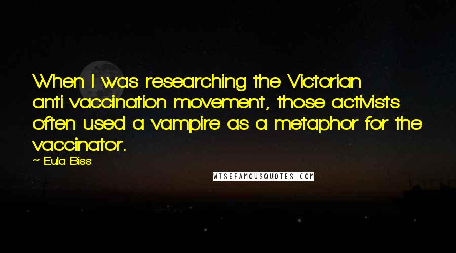 Eula Biss Quotes: When I was researching the Victorian anti-vaccination movement, those activists often used a vampire as a metaphor for the vaccinator.