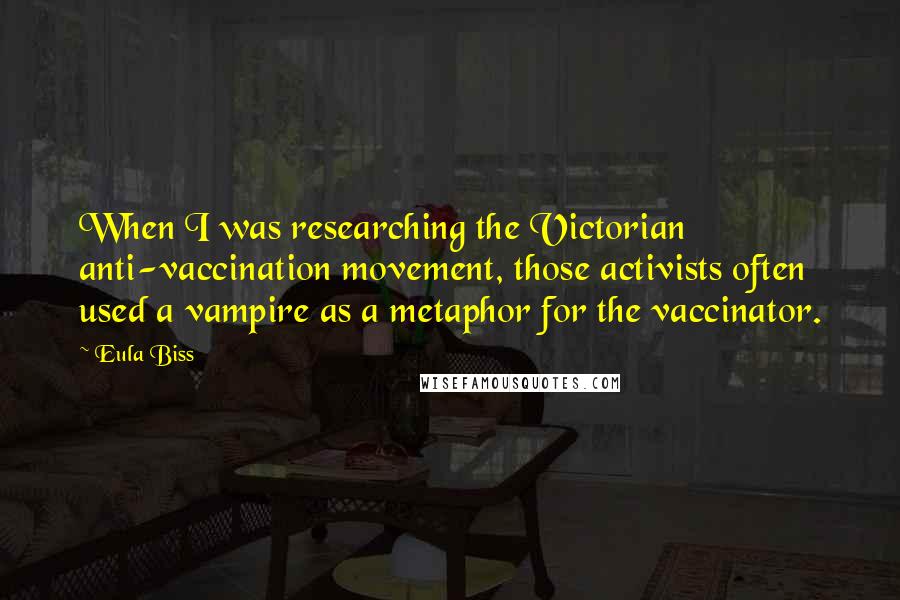 Eula Biss Quotes: When I was researching the Victorian anti-vaccination movement, those activists often used a vampire as a metaphor for the vaccinator.