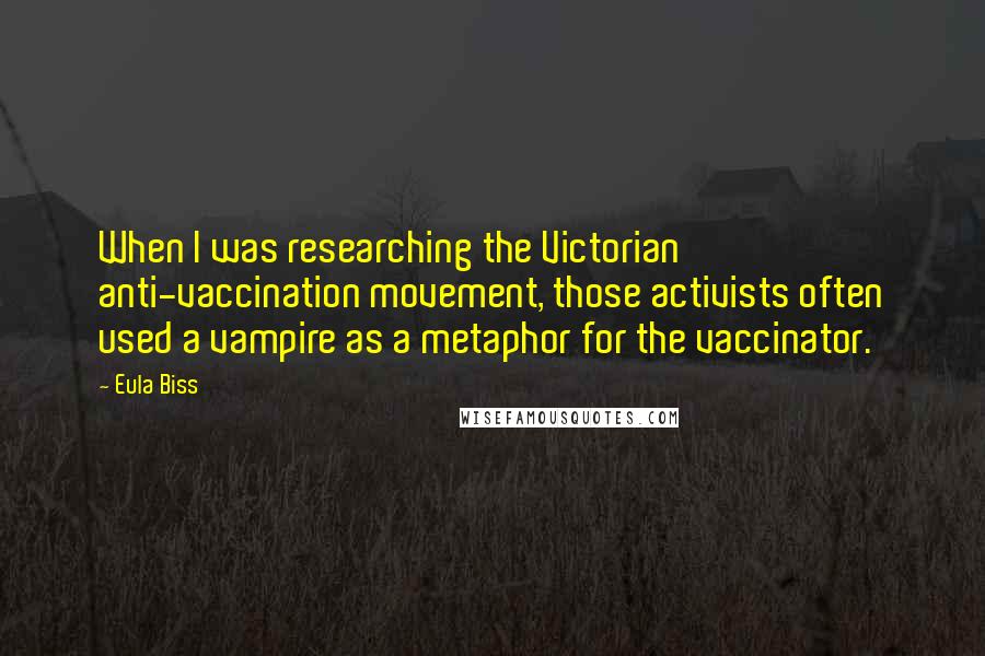 Eula Biss Quotes: When I was researching the Victorian anti-vaccination movement, those activists often used a vampire as a metaphor for the vaccinator.