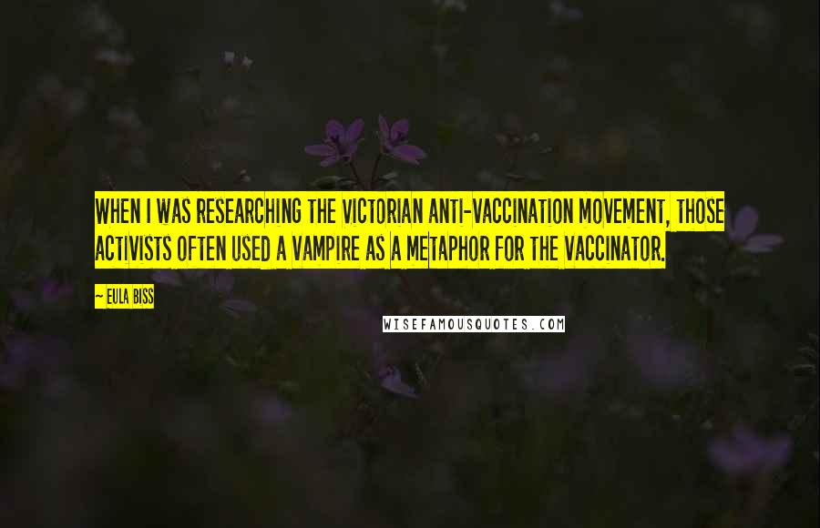 Eula Biss Quotes: When I was researching the Victorian anti-vaccination movement, those activists often used a vampire as a metaphor for the vaccinator.