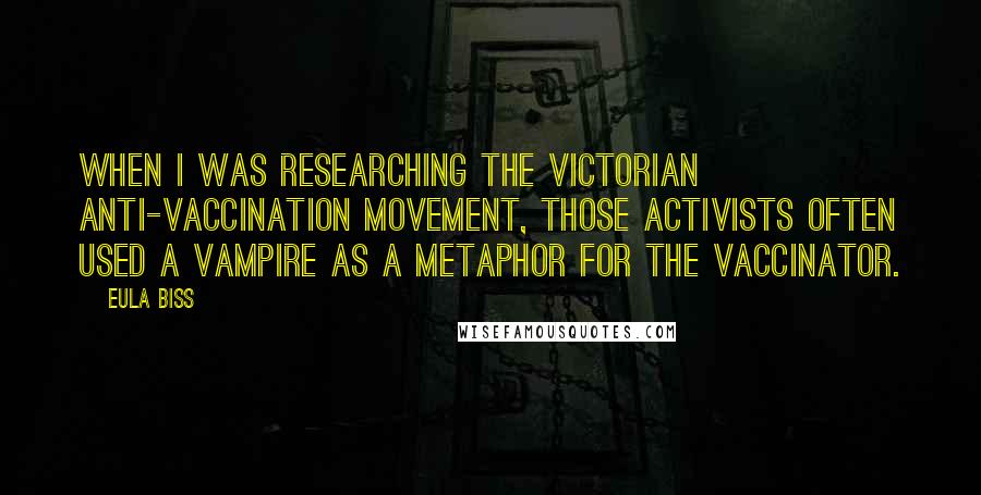 Eula Biss Quotes: When I was researching the Victorian anti-vaccination movement, those activists often used a vampire as a metaphor for the vaccinator.