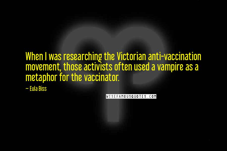 Eula Biss Quotes: When I was researching the Victorian anti-vaccination movement, those activists often used a vampire as a metaphor for the vaccinator.