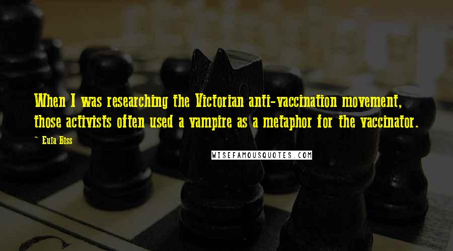 Eula Biss Quotes: When I was researching the Victorian anti-vaccination movement, those activists often used a vampire as a metaphor for the vaccinator.