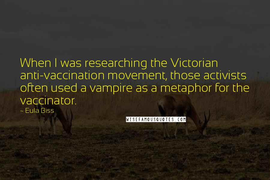 Eula Biss Quotes: When I was researching the Victorian anti-vaccination movement, those activists often used a vampire as a metaphor for the vaccinator.