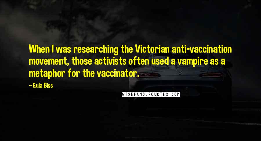 Eula Biss Quotes: When I was researching the Victorian anti-vaccination movement, those activists often used a vampire as a metaphor for the vaccinator.