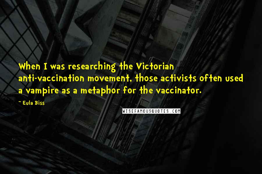 Eula Biss Quotes: When I was researching the Victorian anti-vaccination movement, those activists often used a vampire as a metaphor for the vaccinator.