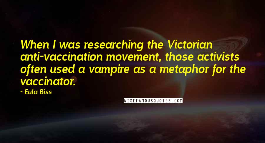 Eula Biss Quotes: When I was researching the Victorian anti-vaccination movement, those activists often used a vampire as a metaphor for the vaccinator.