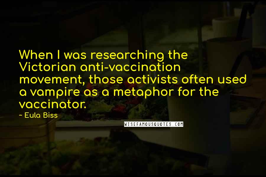 Eula Biss Quotes: When I was researching the Victorian anti-vaccination movement, those activists often used a vampire as a metaphor for the vaccinator.