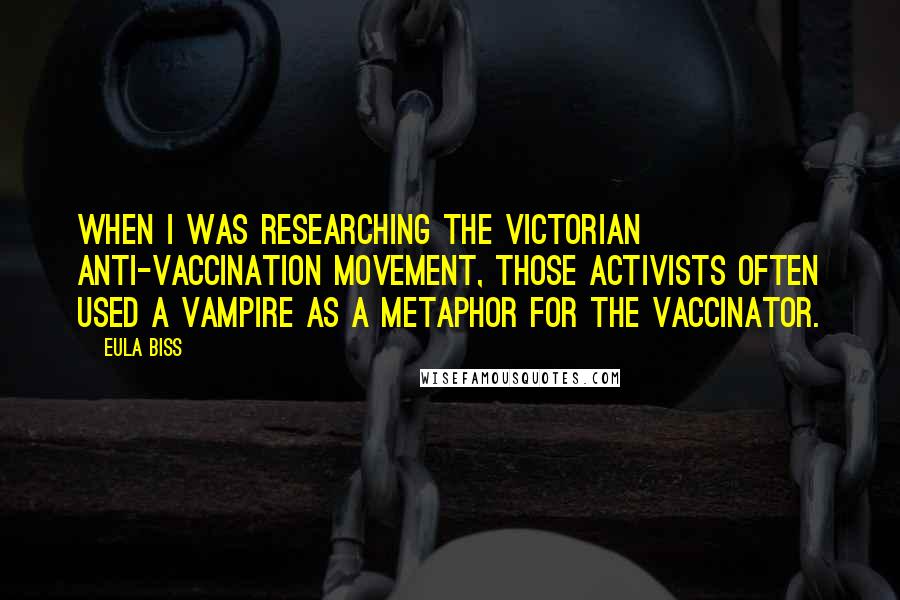 Eula Biss Quotes: When I was researching the Victorian anti-vaccination movement, those activists often used a vampire as a metaphor for the vaccinator.