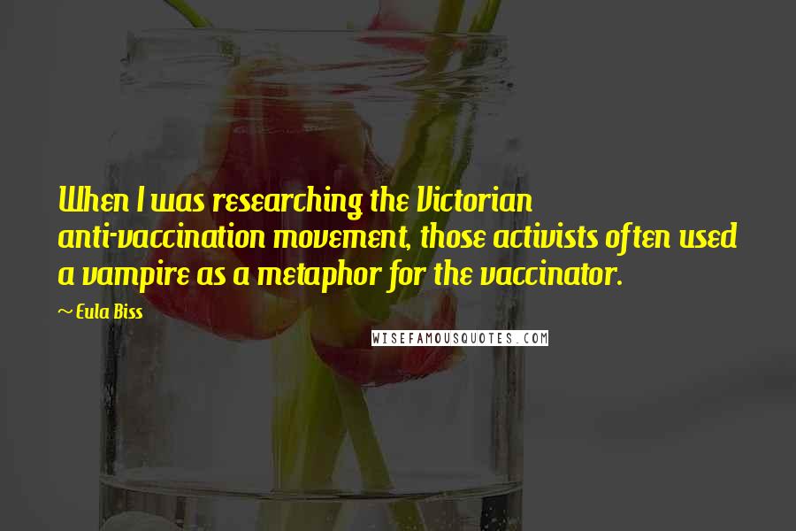 Eula Biss Quotes: When I was researching the Victorian anti-vaccination movement, those activists often used a vampire as a metaphor for the vaccinator.