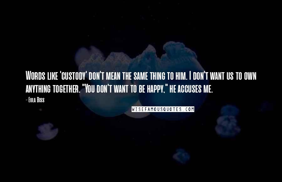 Eula Biss Quotes: Words like 'custody' don't mean the same thing to him. I don't want us to own anything together. "You don't want to be happy," he accuses me.