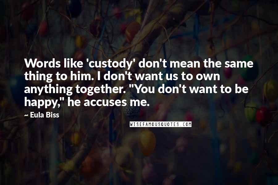 Eula Biss Quotes: Words like 'custody' don't mean the same thing to him. I don't want us to own anything together. "You don't want to be happy," he accuses me.
