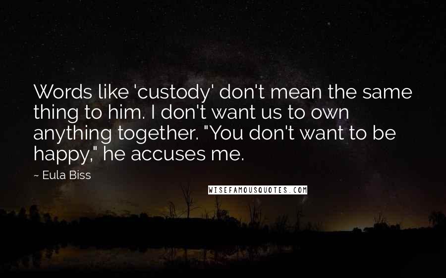 Eula Biss Quotes: Words like 'custody' don't mean the same thing to him. I don't want us to own anything together. "You don't want to be happy," he accuses me.