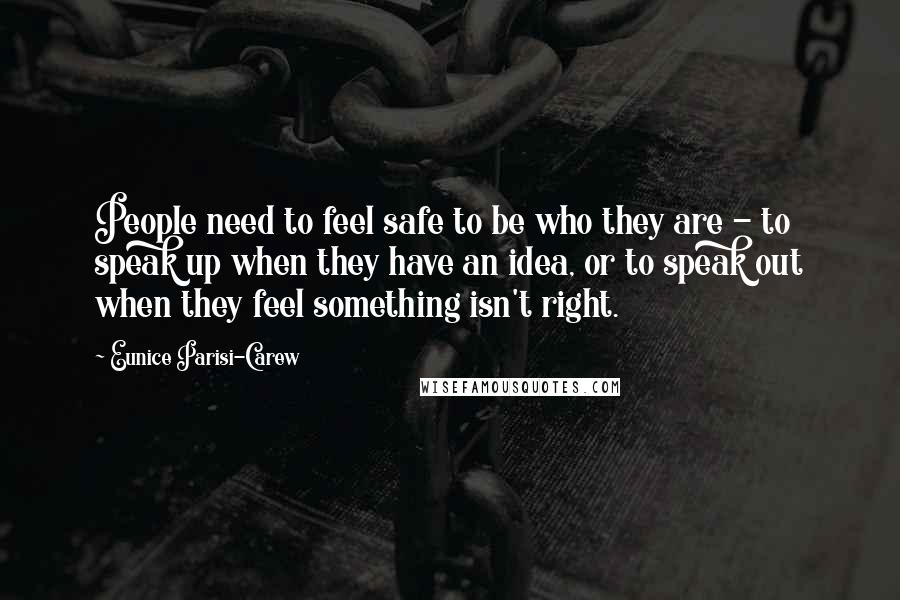 Eunice Parisi-Carew Quotes: People need to feel safe to be who they are - to speak up when they have an idea, or to speak out when they feel something isn't right.