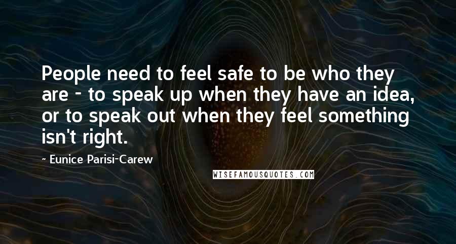 Eunice Parisi-Carew Quotes: People need to feel safe to be who they are - to speak up when they have an idea, or to speak out when they feel something isn't right.