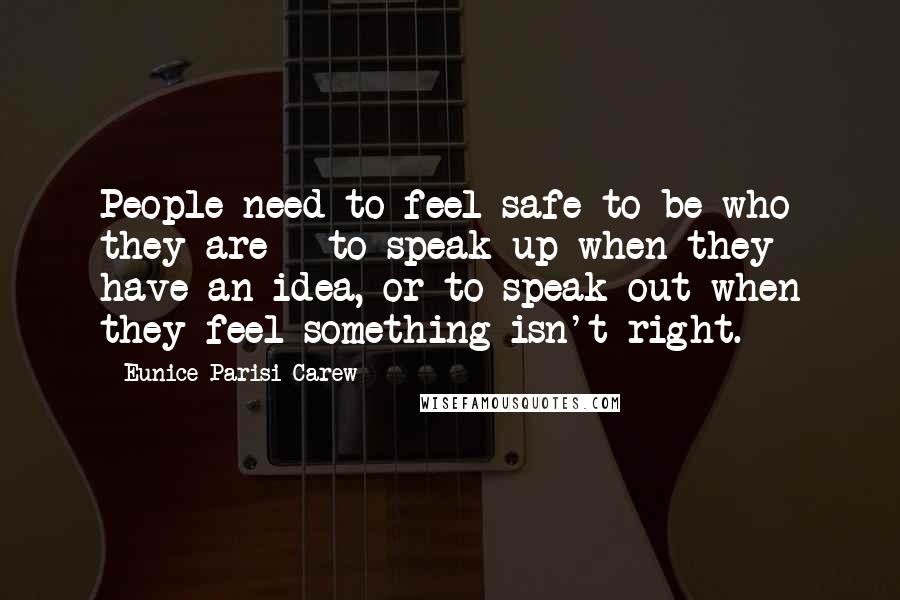 Eunice Parisi-Carew Quotes: People need to feel safe to be who they are - to speak up when they have an idea, or to speak out when they feel something isn't right.