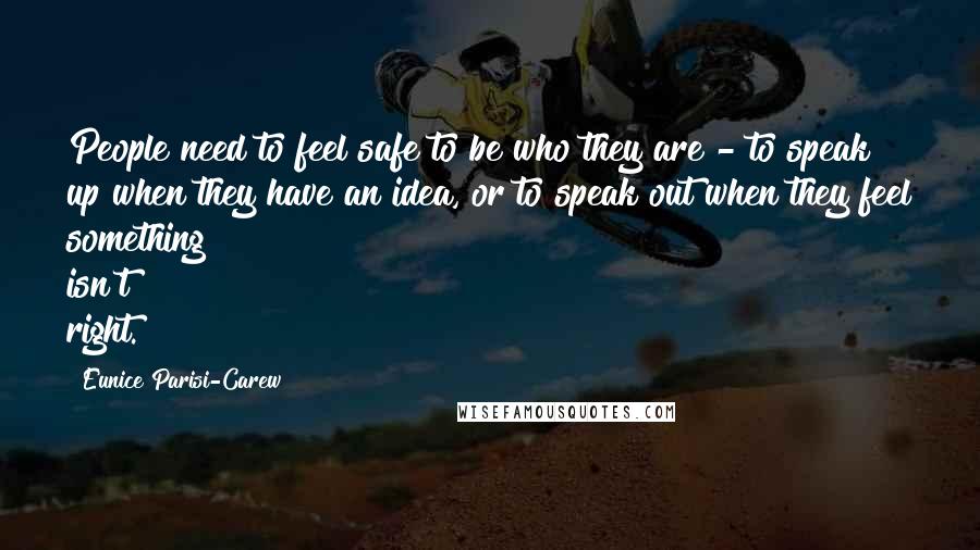 Eunice Parisi-Carew Quotes: People need to feel safe to be who they are - to speak up when they have an idea, or to speak out when they feel something isn't right.