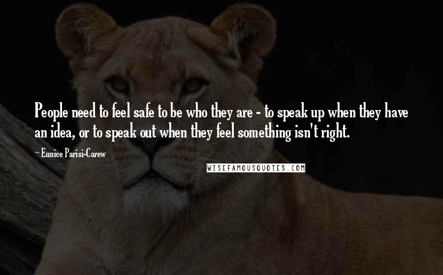 Eunice Parisi-Carew Quotes: People need to feel safe to be who they are - to speak up when they have an idea, or to speak out when they feel something isn't right.