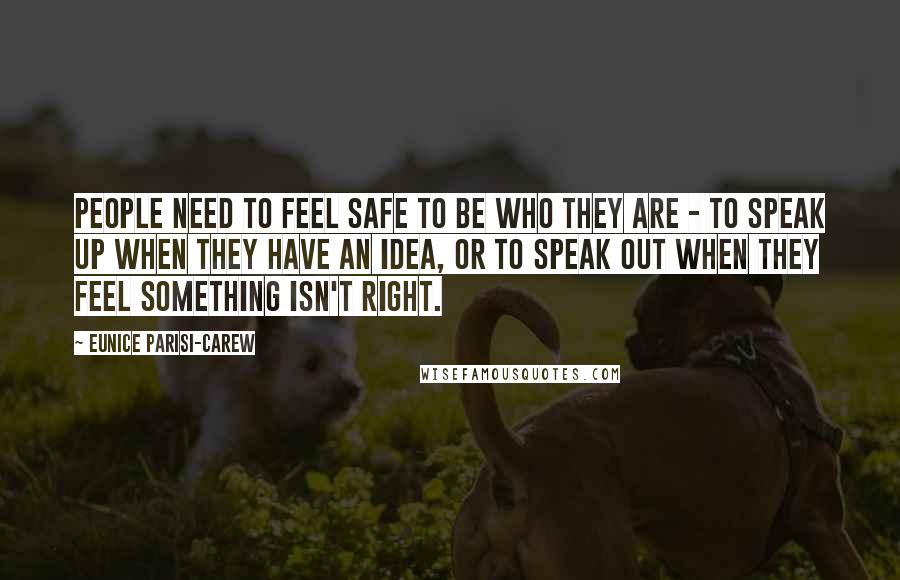 Eunice Parisi-Carew Quotes: People need to feel safe to be who they are - to speak up when they have an idea, or to speak out when they feel something isn't right.