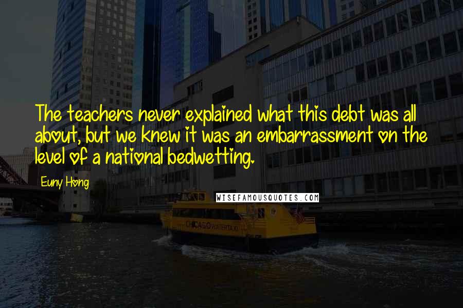 Euny Hong Quotes: The teachers never explained what this debt was all about, but we knew it was an embarrassment on the level of a national bedwetting.