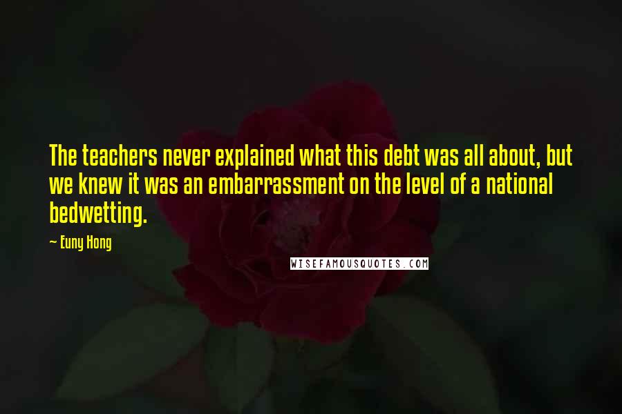 Euny Hong Quotes: The teachers never explained what this debt was all about, but we knew it was an embarrassment on the level of a national bedwetting.