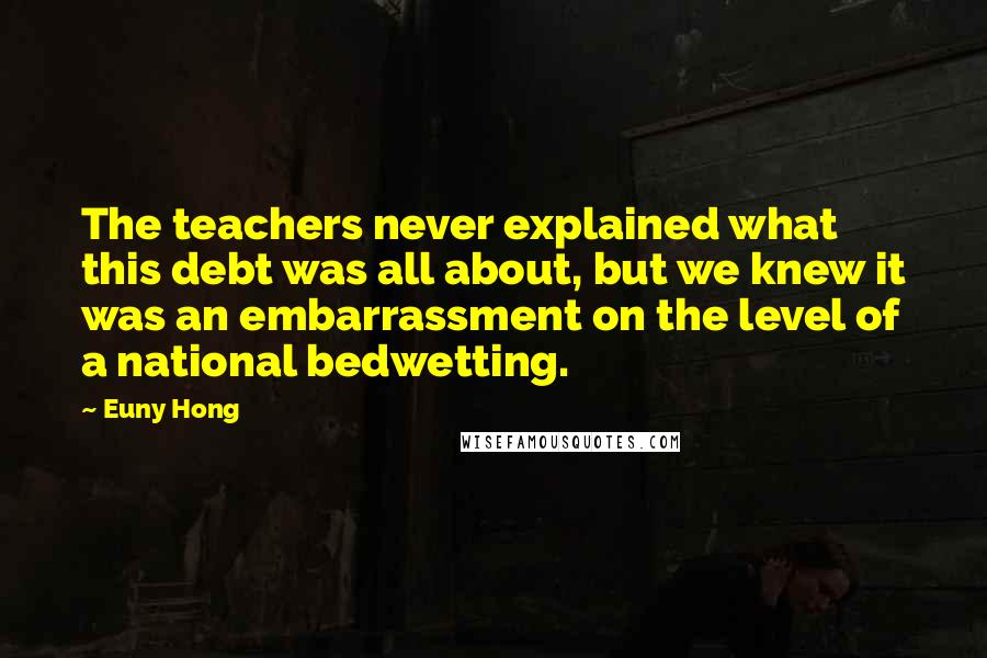 Euny Hong Quotes: The teachers never explained what this debt was all about, but we knew it was an embarrassment on the level of a national bedwetting.