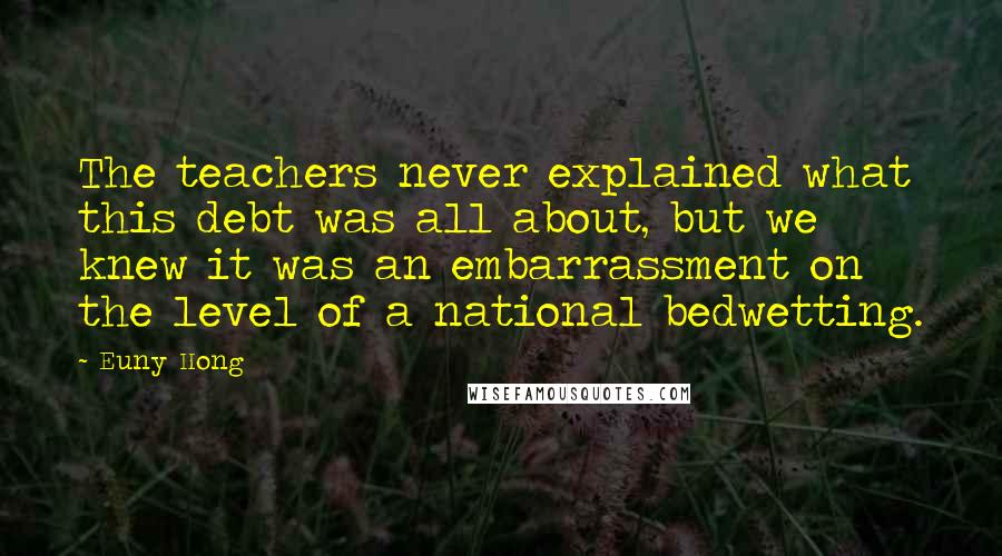 Euny Hong Quotes: The teachers never explained what this debt was all about, but we knew it was an embarrassment on the level of a national bedwetting.